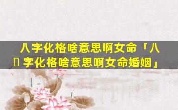 八字化格啥意思啊女命「八 ☘ 字化格啥意思啊女命婚姻」